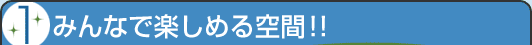 1 みんなで楽しめる空間!!